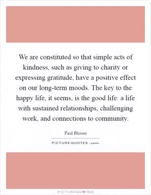 We are constituted so that simple acts of kindness, such as giving to charity or expressing gratitude, have a positive effect on our long-term moods. The key to the happy life, it seems, is the good life: a life with sustained relationships, challenging work, and connections to community Picture Quote #1