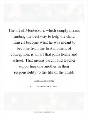 The art of Montessori, which simply means finding the best way to help the child himself become what he was meant to become from the first moment of conception, is an art that joins home and school. That means parent and teacher supporting one another in their responsibility to the life of the child Picture Quote #1