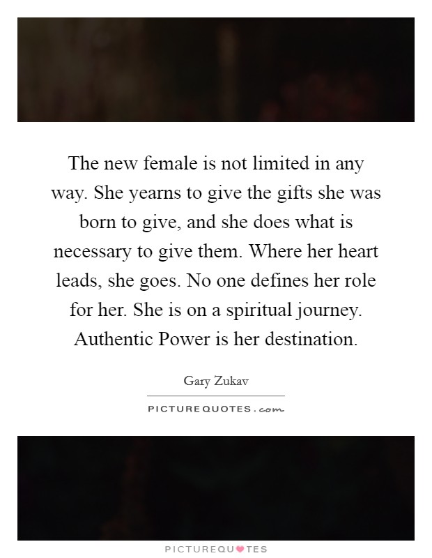 The new female is not limited in any way. She yearns to give the gifts she was born to give, and she does what is necessary to give them. Where her heart leads, she goes. No one defines her role for her. She is on a spiritual journey. Authentic Power is her destination Picture Quote #1