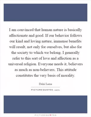 I am convinced that human nature is basically affectionate and good. If our behavior follows our kind and loving nature, immense benefits will result, not only for ourselves, but also for the society to which we belong. I generally refer to this sort of love and affection as a universal religion. Everyone needs it, believers as much as non-believers. This attitude constitutes the very basis of morality Picture Quote #1