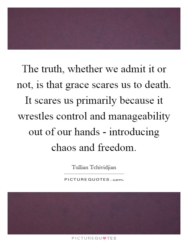 The truth, whether we admit it or not, is that grace scares us to death. It scares us primarily because it wrestles control and manageability out of our hands - introducing chaos and freedom Picture Quote #1