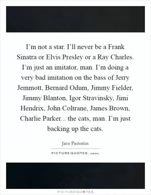 I’m not a star. I’ll never be a Frank Sinatra or Elvis Presley or a Ray Charles. I’m just an imitator, man. I’m doing a very bad imitation on the bass of Jerry Jemmott, Bernard Odum, Jimmy Fielder, Jimmy Blanton, Igor Stravinsky, Jimi Hendrix, John Coltrane, James Brown, Charlie Parker... the cats, man. I’m just backing up the cats Picture Quote #1