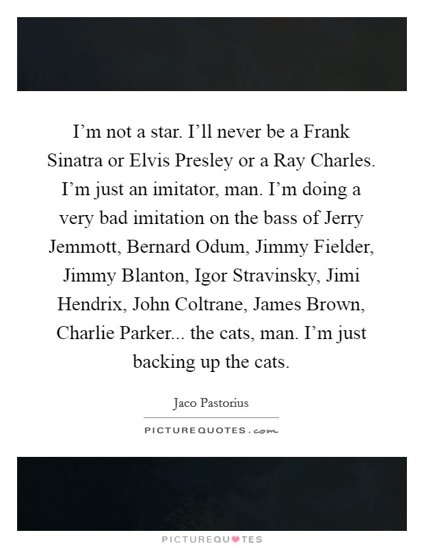 I'm not a star. I'll never be a Frank Sinatra or Elvis Presley or a Ray Charles. I'm just an imitator, man. I'm doing a very bad imitation on the bass of Jerry Jemmott, Bernard Odum, Jimmy Fielder, Jimmy Blanton, Igor Stravinsky, Jimi Hendrix, John Coltrane, James Brown, Charlie Parker... the cats, man. I'm just backing up the cats Picture Quote #1