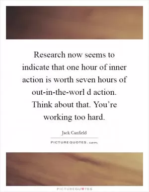 Research now seems to indicate that one hour of inner action is worth seven hours of out-in-the-worl d action. Think about that. You’re working too hard Picture Quote #1