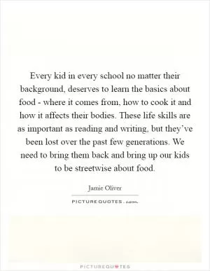Every kid in every school no matter their background, deserves to learn the basics about food - where it comes from, how to cook it and how it affects their bodies. These life skills are as important as reading and writing, but they’ve been lost over the past few generations. We need to bring them back and bring up our kids to be streetwise about food Picture Quote #1