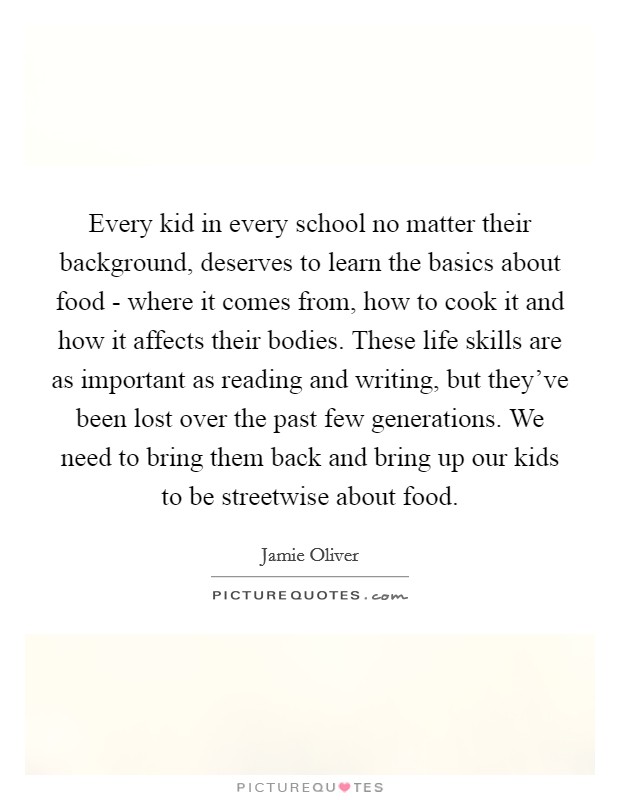 Every kid in every school no matter their background, deserves to learn the basics about food - where it comes from, how to cook it and how it affects their bodies. These life skills are as important as reading and writing, but they've been lost over the past few generations. We need to bring them back and bring up our kids to be streetwise about food Picture Quote #1