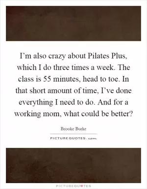 I’m also crazy about Pilates Plus, which I do three times a week. The class is 55 minutes, head to toe. In that short amount of time, I’ve done everything I need to do. And for a working mom, what could be better? Picture Quote #1