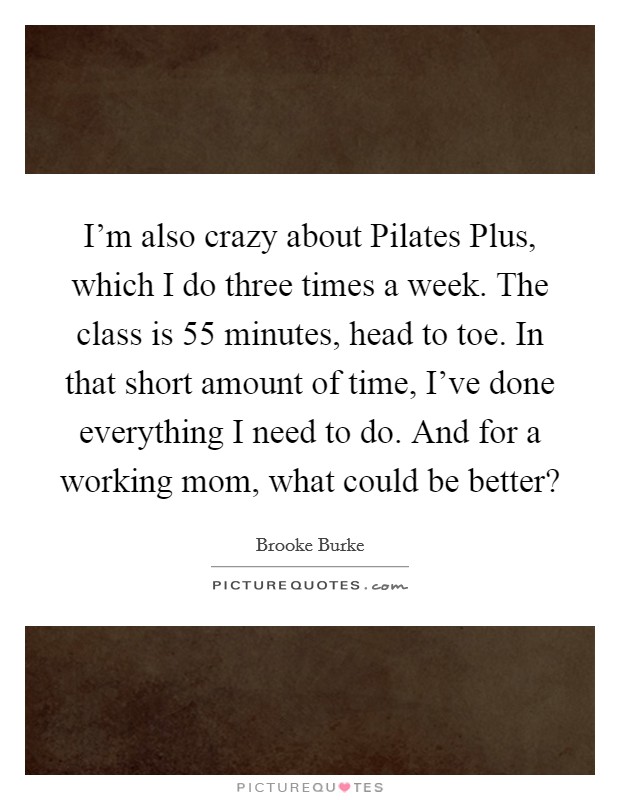 I'm also crazy about Pilates Plus, which I do three times a week. The class is 55 minutes, head to toe. In that short amount of time, I've done everything I need to do. And for a working mom, what could be better? Picture Quote #1