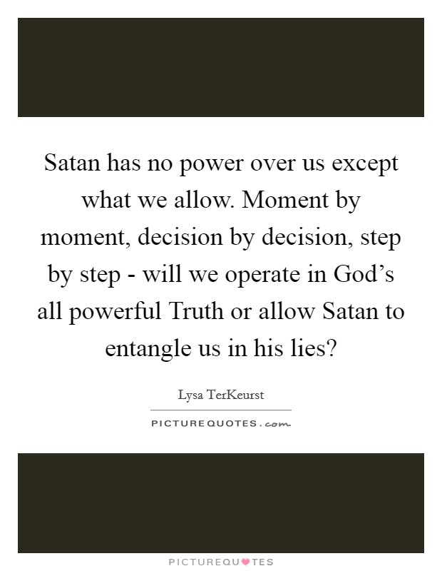 Satan has no power over us except what we allow. Moment by moment, decision by decision, step by step - will we operate in God's all powerful Truth or allow Satan to entangle us in his lies? Picture Quote #1