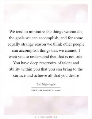 We tend to minimize the things we can do, the goals we can accomplish, and for some equally strange reason we think other people can accomplish things that we cannot. I want you to understand that that is not true. You have deep reservoirs of talent and ability within you that you can bring to the surface and achieve all that you desire Picture Quote #1
