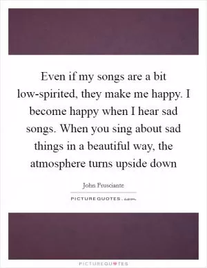 Even if my songs are a bit low-spirited, they make me happy. I become happy when I hear sad songs. When you sing about sad things in a beautiful way, the atmosphere turns upside down Picture Quote #1