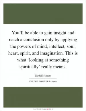 You’ll be able to gain insight and reach a conclusion only by applying the powers of mind, intellect, soul, heart, spirit, and imagination. This is what ‘looking at something spiritually’ really means Picture Quote #1