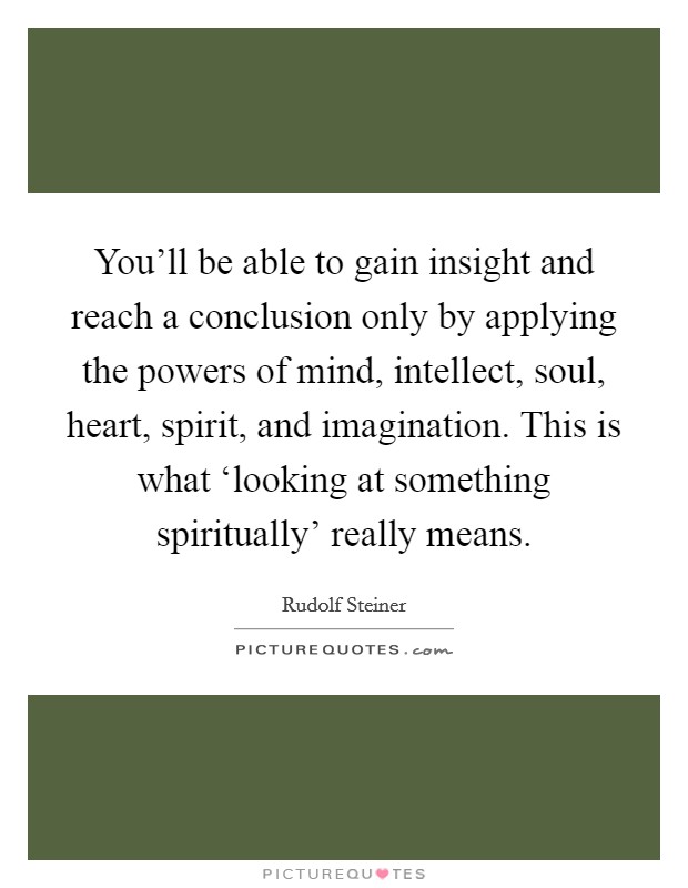 You'll be able to gain insight and reach a conclusion only by applying the powers of mind, intellect, soul, heart, spirit, and imagination. This is what ‘looking at something spiritually' really means Picture Quote #1