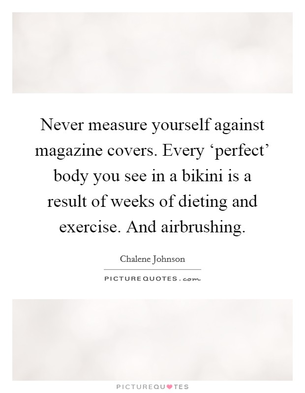Never measure yourself against magazine covers. Every ‘perfect' body you see in a bikini is a result of weeks of dieting and exercise. And airbrushing Picture Quote #1