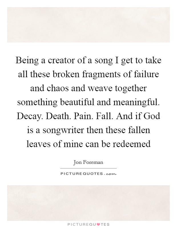 Being a creator of a song I get to take all these broken fragments of failure and chaos and weave together something beautiful and meaningful. Decay. Death. Pain. Fall. And if God is a songwriter then these fallen leaves of mine can be redeemed Picture Quote #1