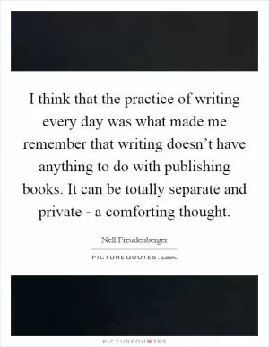 I think that the practice of writing every day was what made me remember that writing doesn’t have anything to do with publishing books. It can be totally separate and private - a comforting thought Picture Quote #1