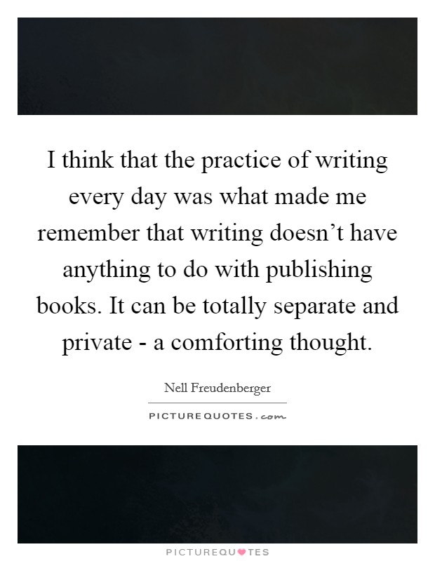 I think that the practice of writing every day was what made me remember that writing doesn't have anything to do with publishing books. It can be totally separate and private - a comforting thought Picture Quote #1