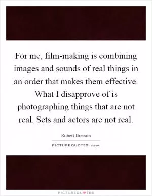 For me, film-making is combining images and sounds of real things in an order that makes them effective. What I disapprove of is photographing things that are not real. Sets and actors are not real Picture Quote #1