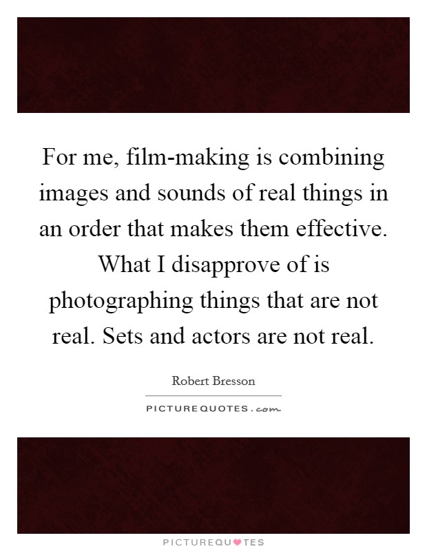 For me, film-making is combining images and sounds of real things in an order that makes them effective. What I disapprove of is photographing things that are not real. Sets and actors are not real Picture Quote #1