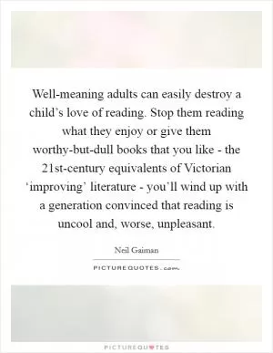 Well-meaning adults can easily destroy a child’s love of reading. Stop them reading what they enjoy or give them worthy-but-dull books that you like - the 21st-century equivalents of Victorian ‘improving’ literature - you’ll wind up with a generation convinced that reading is uncool and, worse, unpleasant Picture Quote #1