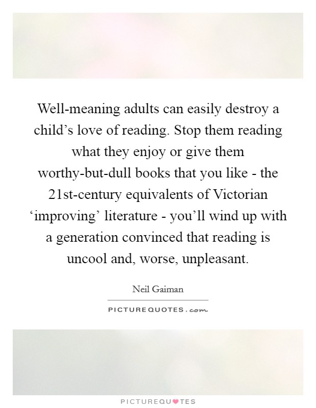Well-meaning adults can easily destroy a child's love of reading. Stop them reading what they enjoy or give them worthy-but-dull books that you like - the 21st-century equivalents of Victorian ‘improving' literature - you'll wind up with a generation convinced that reading is uncool and, worse, unpleasant Picture Quote #1