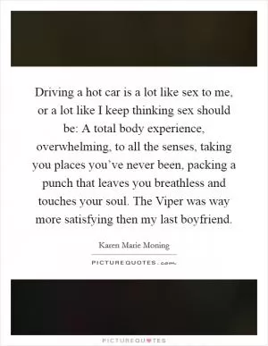 Driving a hot car is a lot like sex to me, or a lot like I keep thinking sex should be: A total body experience, overwhelming, to all the senses, taking you places you’ve never been, packing a punch that leaves you breathless and touches your soul. The Viper was way more satisfying then my last boyfriend Picture Quote #1