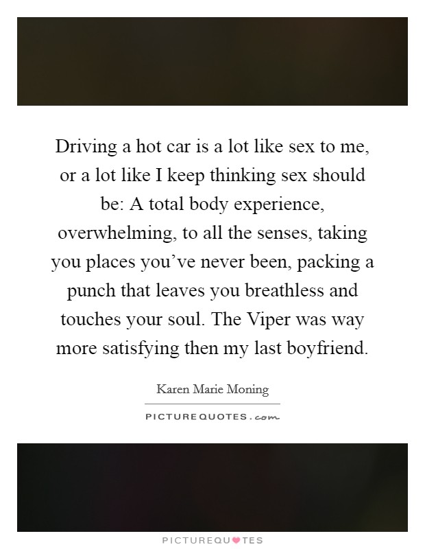 Driving a hot car is a lot like sex to me, or a lot like I keep thinking sex should be: A total body experience, overwhelming, to all the senses, taking you places you've never been, packing a punch that leaves you breathless and touches your soul. The Viper was way more satisfying then my last boyfriend Picture Quote #1