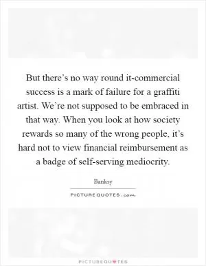 But there’s no way round it-commercial success is a mark of failure for a graffiti artist. We’re not supposed to be embraced in that way. When you look at how society rewards so many of the wrong people, it’s hard not to view financial reimbursement as a badge of self-serving mediocrity Picture Quote #1