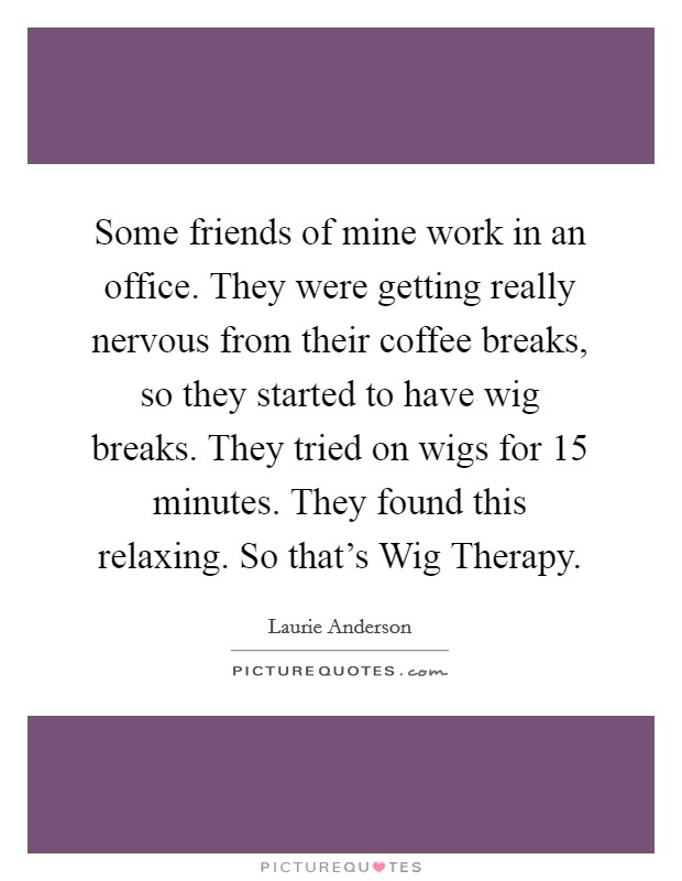 Some friends of mine work in an office. They were getting really nervous from their coffee breaks, so they started to have wig breaks. They tried on wigs for 15 minutes. They found this relaxing. So that's Wig Therapy Picture Quote #1
