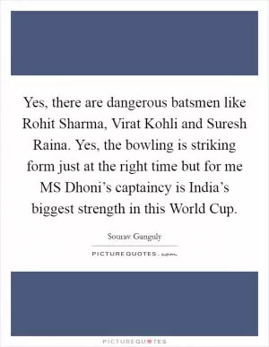 Yes, there are dangerous batsmen like Rohit Sharma, Virat Kohli and Suresh Raina. Yes, the bowling is striking form just at the right time but for me MS Dhoni’s captaincy is India’s biggest strength in this World Cup Picture Quote #1