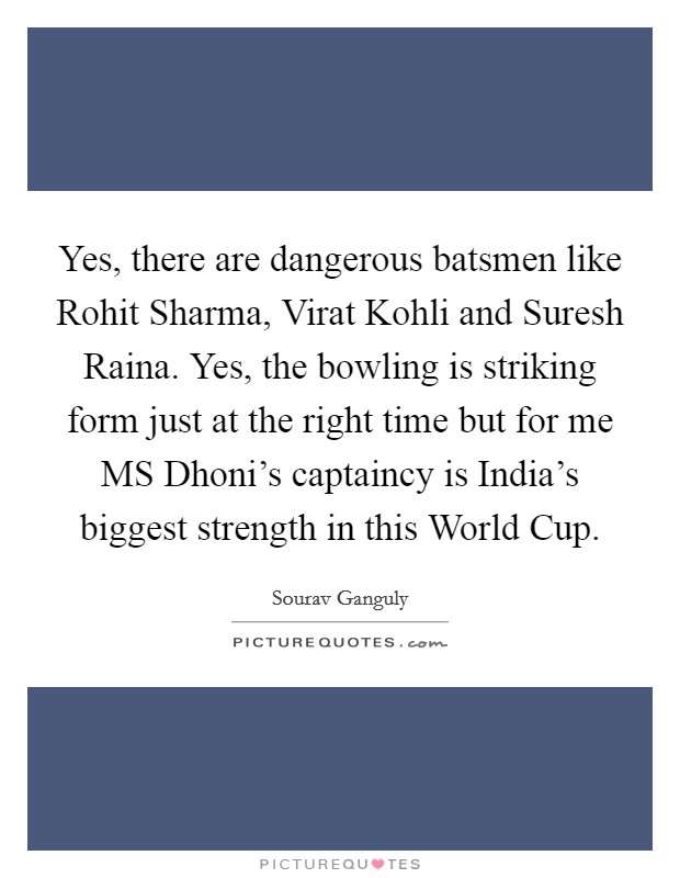 Yes, there are dangerous batsmen like Rohit Sharma, Virat Kohli and Suresh Raina. Yes, the bowling is striking form just at the right time but for me MS Dhoni's captaincy is India's biggest strength in this World Cup Picture Quote #1