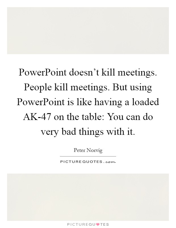 PowerPoint doesn't kill meetings. People kill meetings. But using PowerPoint is like having a loaded AK-47 on the table: You can do very bad things with it Picture Quote #1