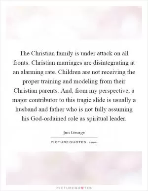 The Christian family is under attack on all fronts. Christian marriages are disintegrating at an alarming rate. Children are not receiving the proper training and modeling from their Christian parents. And, from my perspective, a major contributor to this tragic slide is usually a husband and father who is not fully assuming his God-ordained role as spiritual leader Picture Quote #1