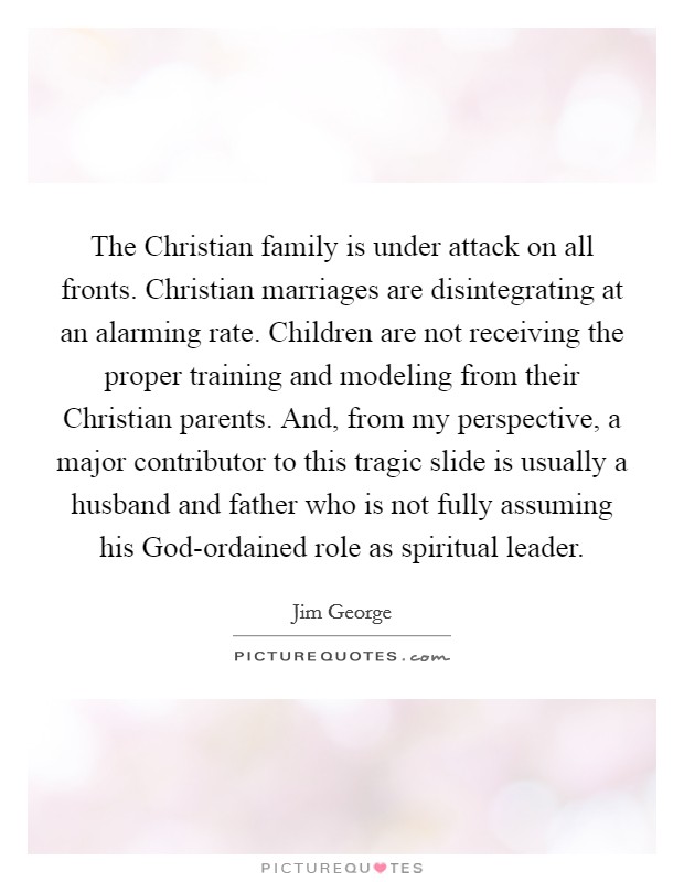The Christian family is under attack on all fronts. Christian marriages are disintegrating at an alarming rate. Children are not receiving the proper training and modeling from their Christian parents. And, from my perspective, a major contributor to this tragic slide is usually a husband and father who is not fully assuming his God-ordained role as spiritual leader Picture Quote #1