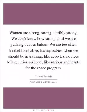 Women are strong, strong, terribly strong. We don’t know how strong until we are pushing out our babies. We are too often treated like babies having babies when we should be in training, like acolytes, novices to high priestesshood, like serious applicants for the space program Picture Quote #1