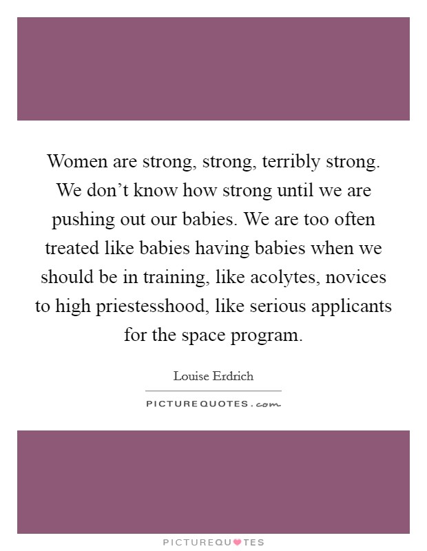 Women are strong, strong, terribly strong. We don't know how strong until we are pushing out our babies. We are too often treated like babies having babies when we should be in training, like acolytes, novices to high priestesshood, like serious applicants for the space program Picture Quote #1