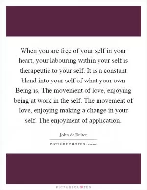 When you are free of your self in your heart, your labouring within your self is therapeutic to your self. It is a constant blend into your self of what your own Being is. The movement of love, enjoying being at work in the self. The movement of love, enjoying making a change in your self. The enjoyment of application Picture Quote #1