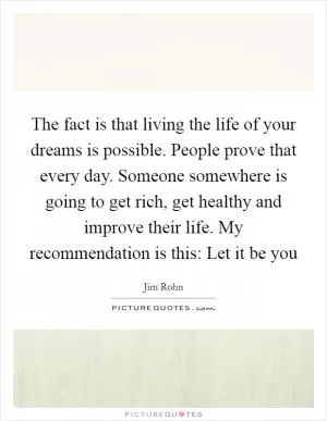 The fact is that living the life of your dreams is possible. People prove that every day. Someone somewhere is going to get rich, get healthy and improve their life. My recommendation is this: Let it be you Picture Quote #1