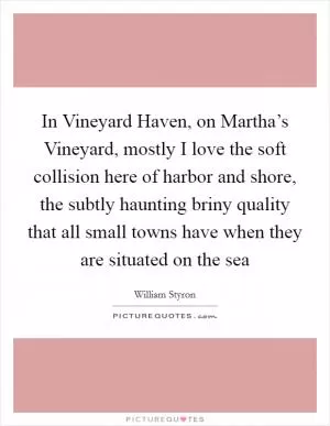 In Vineyard Haven, on Martha’s Vineyard, mostly I love the soft collision here of harbor and shore, the subtly haunting briny quality that all small towns have when they are situated on the sea Picture Quote #1