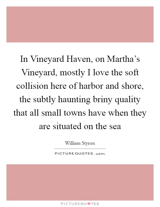 In Vineyard Haven, on Martha's Vineyard, mostly I love the soft collision here of harbor and shore, the subtly haunting briny quality that all small towns have when they are situated on the sea Picture Quote #1