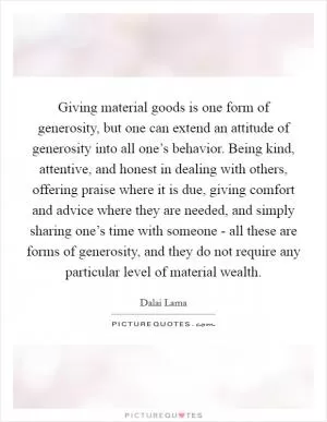 Giving material goods is one form of generosity, but one can extend an attitude of generosity into all one’s behavior. Being kind, attentive, and honest in dealing with others, offering praise where it is due, giving comfort and advice where they are needed, and simply sharing one’s time with someone - all these are forms of generosity, and they do not require any particular level of material wealth Picture Quote #1