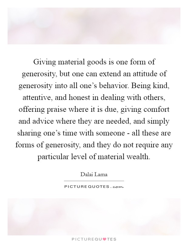 Giving material goods is one form of generosity, but one can extend an attitude of generosity into all one's behavior. Being kind, attentive, and honest in dealing with others, offering praise where it is due, giving comfort and advice where they are needed, and simply sharing one's time with someone - all these are forms of generosity, and they do not require any particular level of material wealth Picture Quote #1