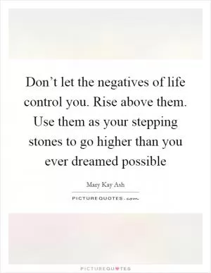 Don’t let the negatives of life control you. Rise above them. Use them as your stepping stones to go higher than you ever dreamed possible Picture Quote #1
