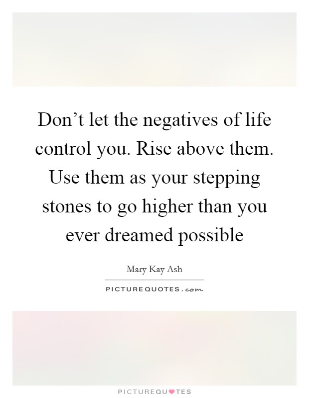 Don't let the negatives of life control you. Rise above them. Use them as your stepping stones to go higher than you ever dreamed possible Picture Quote #1