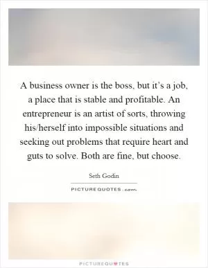 A business owner is the boss, but it’s a job, a place that is stable and profitable. An entrepreneur is an artist of sorts, throwing his/herself into impossible situations and seeking out problems that require heart and guts to solve. Both are fine, but choose Picture Quote #1