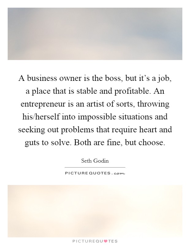 A business owner is the boss, but it's a job, a place that is stable and profitable. An entrepreneur is an artist of sorts, throwing his/herself into impossible situations and seeking out problems that require heart and guts to solve. Both are fine, but choose Picture Quote #1