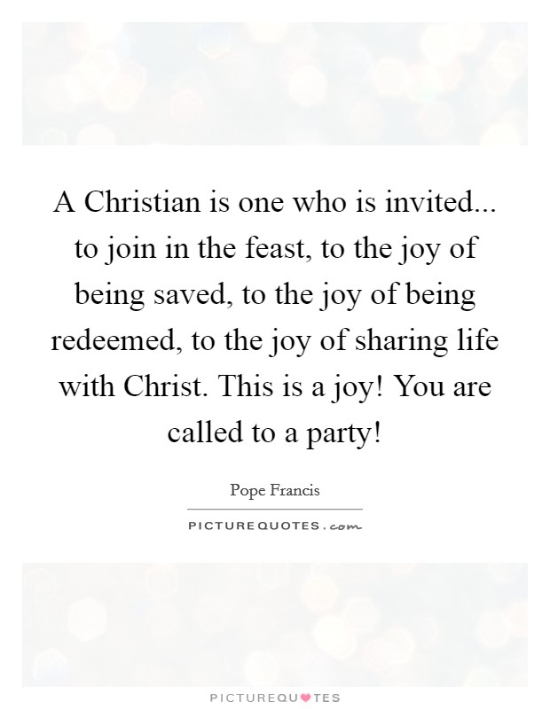 A Christian is one who is invited... to join in the feast, to the joy of being saved, to the joy of being redeemed, to the joy of sharing life with Christ. This is a joy! You are called to a party! Picture Quote #1