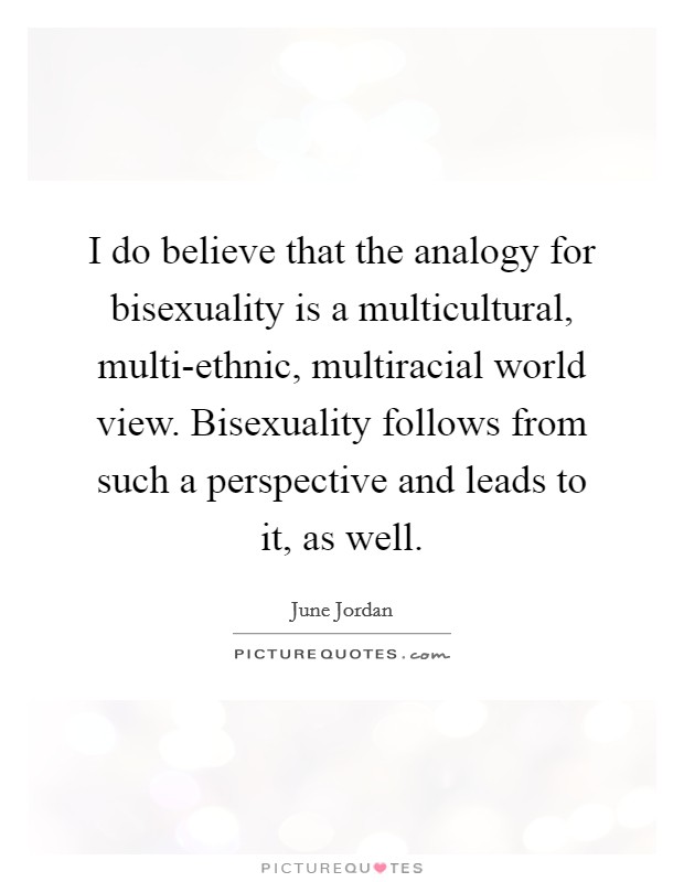 I do believe that the analogy for bisexuality is a multicultural, multi-ethnic, multiracial world view. Bisexuality follows from such a perspective and leads to it, as well Picture Quote #1