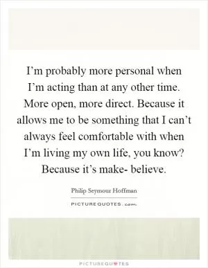 I’m probably more personal when I’m acting than at any other time. More open, more direct. Because it allows me to be something that I can’t always feel comfortable with when I’m living my own life, you know? Because it’s make- believe Picture Quote #1