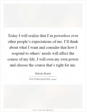 Today I will realize that I’m powerless over other people’s expectations of me. I’ll think about what I want and consider that how I respond to others’ needs will affect the course of my life. I will own my own power and choose the course that’s right for me Picture Quote #1